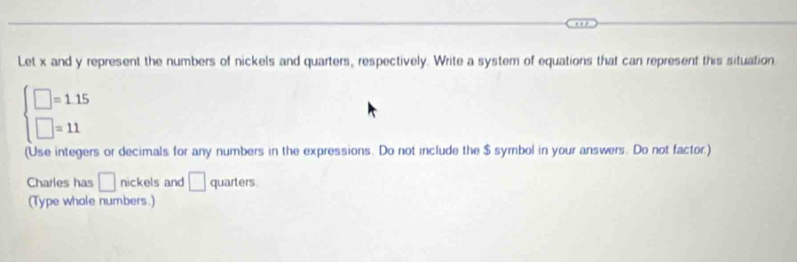 Let x and y represent the numbers of nickels and quarters, respectively. Write a system of equations that can represent this situation
beginarrayl □ =1.15 □ =11endarray.
(Use integers or decimals for any numbers in the expressions. Do not include the $ symbol in your answers. Do not factor.) 
Charles has □ nickels and □ quarters 
(Type whole numbers.)