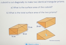 cuboid is cut diagonally to make two identical triangular prisms. 
a) What is the surface area of the cuboid? 
b) What is the total surface area of the two prisms? 

Not drawn accurately 
04 Watch video