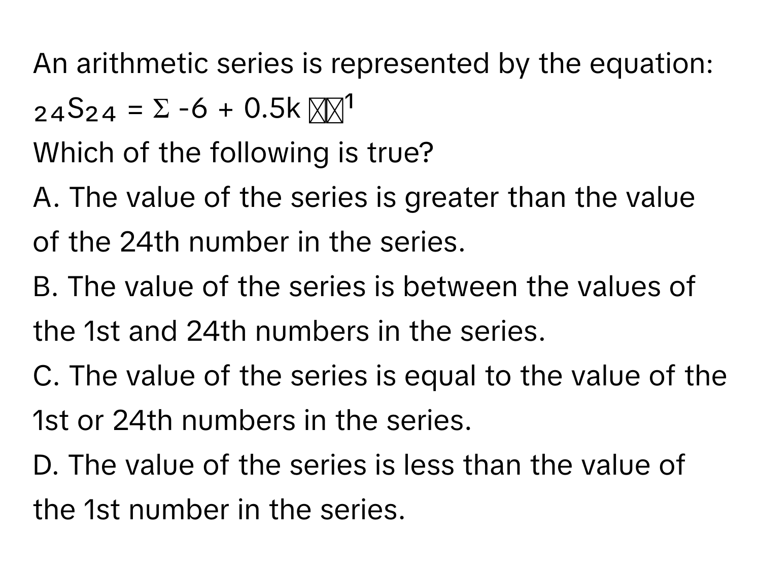 An arithmetic series is represented by the equation:

₂₄S₂₄ = Σ -6 + 0.5k  ᵏ⁼¹

Which of the following is true?

A. The value of the series is greater than the value of the 24th number in the series.
B. The value of the series is between the values of the 1st and 24th numbers in the series.
C. The value of the series is equal to the value of the 1st or 24th numbers in the series.
D. The value of the series is less than the value of the 1st number in the series.