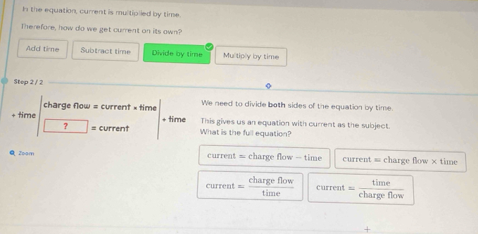 In the equation, current is multiplied by time.
Therefore, how do we get current on its own?
Add time Subtract time Divide by time Multiply by time
Step 2 / 2
charge flow = current × time We need to divide both sides of the equation by time.
+ time + time This gives us an equation with current as the subject.
? = current What is the full equation?
Q Zoom current = charge flow - time current = charge flow × time
current charge flow
+