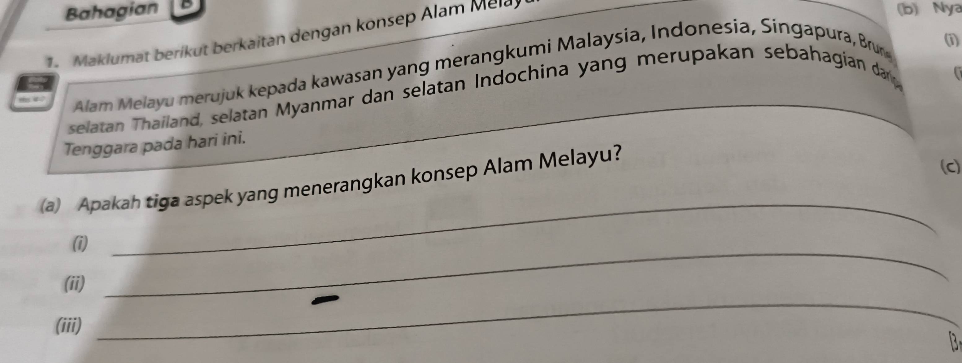 Bahagian (b) Nya 
1. Maklumat berikut berkaitan dengan konsep Alam Mel 
m 4 7 Alam Melayu merujuk kepada kawasan yang merangkumi Malaysia, Indonesia, Singapura, Brun 
1) 
selatan Thailand, selatan Myanmar dan selatan Indochina yang merupakan sebahagian dar g 
a 
Tenggara pada hari ini. 
_ 
(a) Apakah tiga aspek yang menerangkan konsep Alam Melayu? 
(c) 
(i)_ 
_ 
(ii) 
(iii) 
B