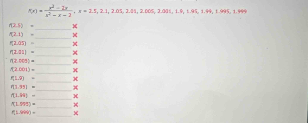 f(x)= (x^2-2x)/x^2-x-2 , x=2.5, 2.1, 2.05, 2.01, 2.005, 2.001, 1.9, 1.95, 1.99, 1.995, 1.999
f(2.5)=
_x
f(2.1)=
_×
f(2.05)=
_×
f(2.01)=
_× 
_
f(2.005)=
_
f(2.001)=
×
f(1.9)=
_x 
_
f(1.95)=
f(1.99)=
_× 
_
f(1.995)=
× 
_
f(1.999)=
x