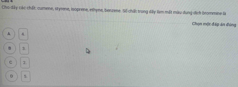 Cau 4
Cho dãy các chất: cumene, styrene, isoprene, ethyne, benzene. Số chất trong dãy làm mất màu dung dịch brommine là
Chọn một đáp án đúng
A 4.
B 3.
C 2.
D 5.