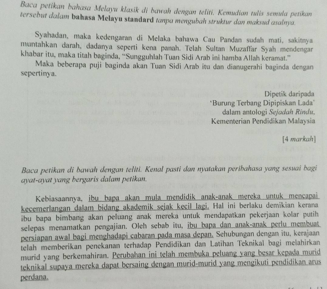 Baca petikan bahasa Melayu klasik di bawah dengan teliti. Kemudian tulis semula petikan
tersebut dalam bahasa Melayu standard tanpa mengubah struktur dan maksud asalnya.
Syahadan, maka kedengaran di Melaka bahawa Cau Pandan sudah mati, sakitnya
muntahkan darah, dadanya seperti kena panah. Telah Sultan Muzaffar Syah mendengar
khabar itu, maka titah baginda, “Sungguhlah Tuan Sidi Arab ini hamba Allah keramat.”
Maka beberapa puji baginda akan Tuan Sidi Arab itu dan dianugerahi baginda dengan
sepertinya.
Dipetik daripada
*Burung Terbang Dipipiskan Lada’
dalam antologi Sejadah Rindu,
Kementerian Pendidikan Malaysia
[4 markah]
Baca petikan di bawah dengan teliti. Kenal pasti dan nyatakan peribahasa yang sesuai bagi
ayat-ayat yang bergaris dalam petikan.
Kebiasaannya, ibu bapa akan mula mendidik anak-anak mereka untuk mencapai
kecemerlangan dalam bidang akademik sejak kecil lagi. Hal ini berlaku demikian kerana
ibu bapa bimbang akan peluang anak mereka untuk mendapatkan pekerjaan kolar putih
selepas menamatkan pengajian. Oleh sebab itu, ibu bapa dan anak-anak perlu membuat
persiapan awal bagi menghadapi cabaran pada masa depan. Sehubungan dengan itu, kerajaan
telah memberikan penekanan terhadap Pendidikan dan Latihan Teknikal bagi melahirkan
murid yang berkemahiran. Perubahan ini telah membuka peluang yang besar kepada murid
teknikal supaya mereka dapat bersaing dengan murid-murid yang mengikuti pendidikan arus
perdana.