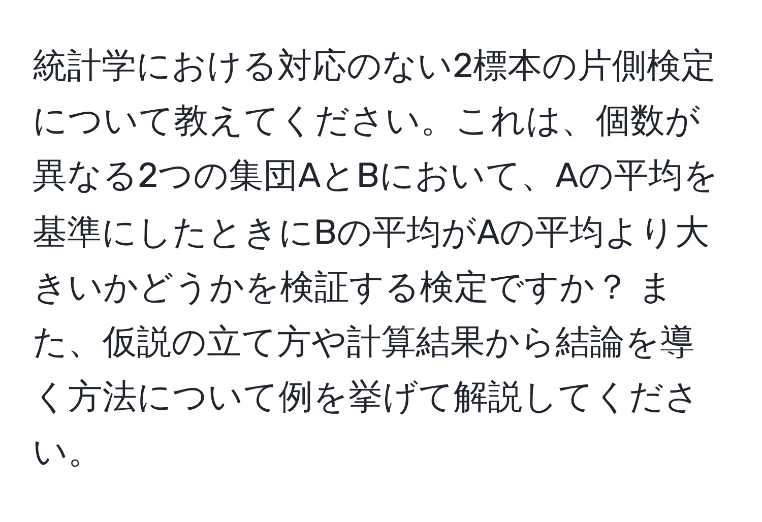 統計学における対応のない2標本の片側検定について教えてください。これは、個数が異なる2つの集団AとBにおいて、Aの平均を基準にしたときにBの平均がAの平均より大きいかどうかを検証する検定ですか？ また、仮説の立て方や計算結果から結論を導く方法について例を挙げて解説してください。