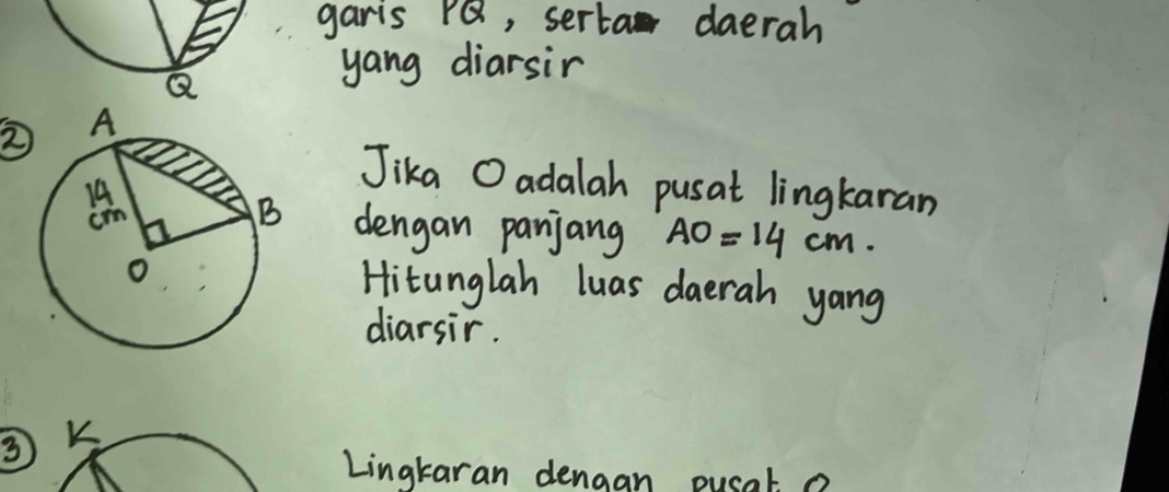 garis PQ, serta daerah
Q
yang diarsir 
② 
Jika O adalah pusat lingkaran 
dengan panjang AO=14cm. 
Hitunglah luas daerah yang 
diarsir. 
3 K
Lingtaran dengan pusat a