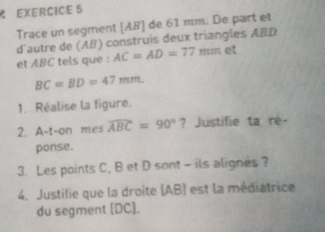 Trace un segment [ AB ] de 61 mm. De part et 
d'autre de (AB) construis deux triangles ABD
et ABC tels que : AC=AD=77 mm et
BC=BD=47mm. 
1. Réalise la figure. 
2. A-t-on mes widehat ABC=90° ? Justifie ta ré- 
ponse. 
3. Les points C, B et D sont - ils alignés ? 
4. Justifie que la droite (AB) est la médiatrice 
du segment [ DC ].