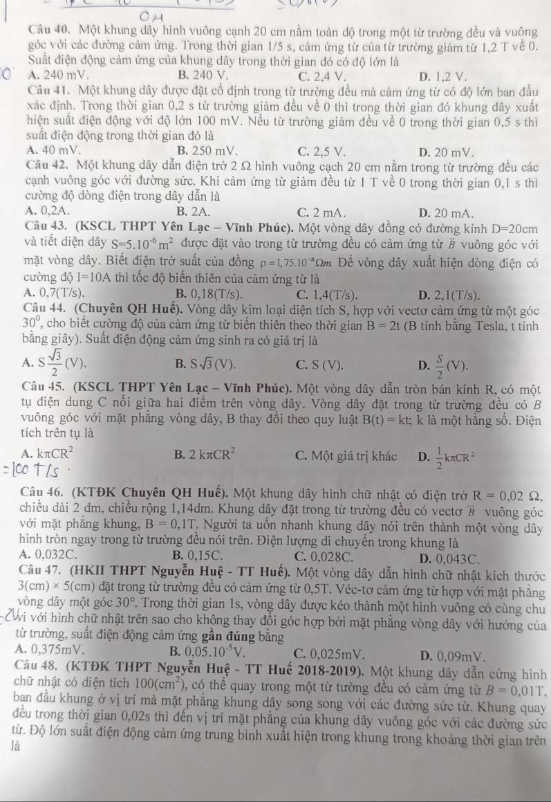 Một khung dây hình vuông cạnh 20 cm nằm toàn độ trong một từ trường đều và vuộng
góc với các đường cảm ứng. Trong thời gian 1/5 s, cảm ứng từ của từ trường giảm từ 1,2 T về 0.
Suất điện động cảm ứng của khung dây trong thời gian đó có độ lớn là
A. 240 mV. B. 240 V. C. 2,4 V. D. 1,2 V.
Câu 41. Một khung dây được đặt cố định trong từ trường đều mà cảm ứng từ có độ lớn ban đầu
xác định. Trong thời gian 0,2 s từ trường giảm đều về 0 thì trong thời gian đó khung dây xuất
hiện suất điện động với độ lớn 100 mV. Nếu từ trường giảm đều về 0 trong thời gian 0,5 s thì
suất điện động trong thời gian đó là
A. 40 mV. B. 250 mV. C. 2,5 V. D. 20 mV.
Câu 42. Một khung dây dẫn điện trở 2 Ω hình vuông cạch 20 cm nằm trong từ trường đều các
cạnh vuông góc với đường sức. Khi cảm ứng từ giảm đều từ 1 T về 0 trong thời gian 0,1 s thì
cường độ dòng điện trong dây dẫn là
A. 0,2A. B. 2A. C. 2 mA. D. 20 mA.
Câu 43. (KSCL THPT Yên Lạc - Vĩnh Phúc). Một vòng dây đồng có đường kính D=20cm
và tiết diện dây S=5.10^(-6)m^2 được đặt vào trong từ trường đều có cảm ứng từ B vuông góc với
mặt vòng dây. Biết điện trở suất của đồng rho =1,75.10^(-8)Omega m Đề vòng dây xuất hiện dòng điện có
cường độ I=10A thì tốc độ biến thiên của cảm ứng từ là
A. 0,7(T/s). B. 0,18(T/s). C. 1,4(T/s). D. 2,1(T/s).
Câu 44. (Chuyên QH Huế). Vòng dây kim loại diện tích S, hợp với vectơ cảm ứng từ một góc
30° , cho biết cường độ của cảm ứng từ biến thiên theo thời gian B=2t (B tính bằng Tesla, t tính
bằng giây). Suất điện động cảm ứng sinh ra có giá trị là
A. S sqrt(3)/2 (V). B. Ssqrt(3)(V). C. S(V). D.  S/2 (V).
Câu 45. (KSCL THPT Yên Lạc - Vĩnh Phúc). Một vòng dây dẫn tròn bán kính R, có một
tụ điện dung C nối giữa hai điểm trên vòng dây. Vòng dây đặt trong từ trường đều có B
vuông góc với mặt phẳng vòng dây, B thay đổi theo quy luật B(t)=kt;k là một hằng số. Điện
tích trên tụ là
A. kπ CR^2 B. 2kπ CR^2 C. Một giá trị khác D.  1/2 kπ CR^2
Câu 46. (KTĐK Chuyên QH Huế). Một khung dây hình chữ nhật có điện trở R=0,02Omega ,
chiều dài 2 dm, chiều rộng 1,14dm. Khung dây đặt trong từ trường đều có vectơ vector B vuông góc
với mặt phẳng khung, B=0,1T T. Người ta uốn nhanh khung dây nói trên thành một vòng dây
hình tròn ngay trong từ trường đều nói trên. Điện lượng di chuyền trong khung là
A. 0,032C. B. 0,15C. C. 0,028C. D. 0,043C.
Câu 47. (HKII THPT Nguyễn Huệ - TT Huế). Một vòng dây dẫn hình chữ nhật kích thước
3(cm)* 5(cm) đặt trong từ trường đều có cảm ứng từ 0,5T. Véc-tơ cảm ứng từ hợp với mặt phẳng
vòng dây một góc 30° F. Trong thời gian 1s, vòng dây được kéo thành một hình vuông có cùng chu
PWi với hình chữ nhật trên sao cho không thay đồi góc hợp bởi mặt phẳng vòng dây với hướng của
từ trường, suất điện động cảm ứng gần đúng bằng
A. 0,375mV. B. 0,05.10^(-5)V. C. 0,025mV. D. 0,09mV.
Câu 48. (KTĐK THPT Nguyễn Huệ - TT Huế 2018-2019). Một khung dây dẫn cứng hình
chữ nhật có diện tích 100(cm^2) , có thể quay trong một từ tường đều có cảm ứng từ B=0,01T,
ban đầu khung ở vị trí mà mặt phẳng khung dây song song với các đường sức từ. Khung quay
đều trong thời gian 0,02s thì đến vị trí mặt phẳng của khung dây vuông góc với các đường sức
từ. Độ lớn suất điện động cảm ứng trung bình xuất hiện trong khung trong khoảng thời gian trên
là
