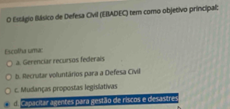 Estágio Básico de Defesa Civil (EBADEC) tem como objetivo principal:
Escolha uma:
a. Gerenciar recursos federais
b. Recrutar voluntários para a Defesa Civil
c. Mudanças propostas legislativas
Caacitar agentes para gestão de riscos e desastres