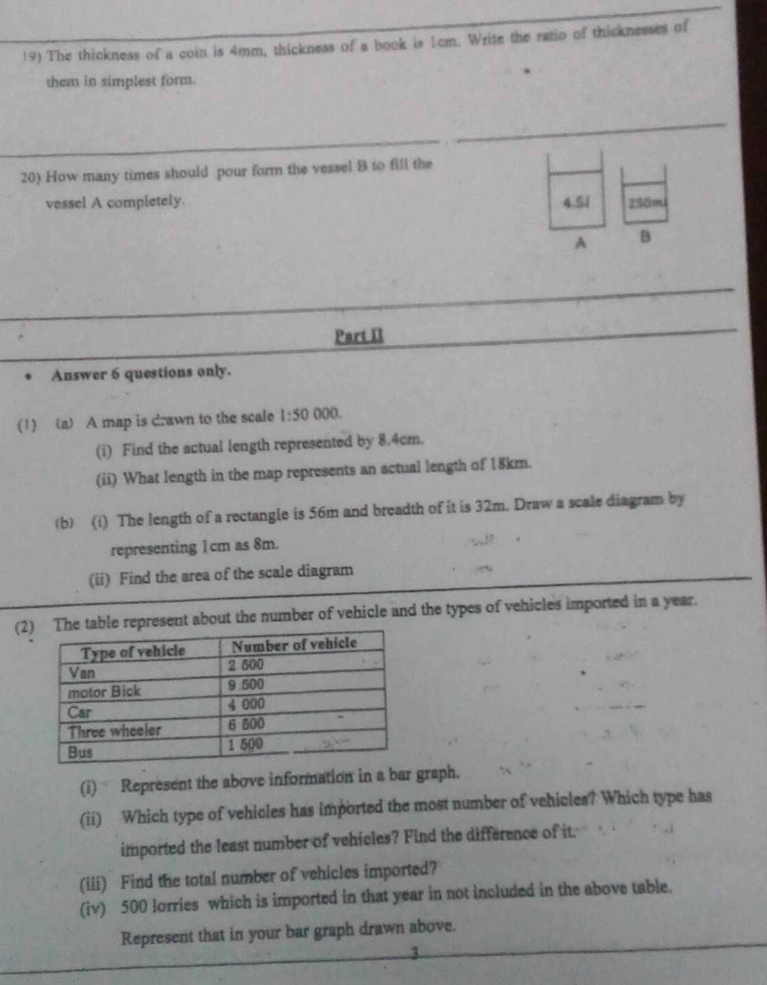 The thickness of a coin is 4mm, thickness of a book is 1cm. Write the ratio of thicknesses of 
them in simplest form. 
20) How many times should pour form the vessel 8 to fill the 
vessel A completely. 4.51 250m
A B 
Part II 
Answer 6 questions only. 
(1) (a) A map is drawn to the scale 1:5000 1 
(i) Find the actual length represented by 8.4cm. 
(ii) What length in the map represents an actual length of 18km. 
(b) (i) The length of a rectangle is 56m and breadth of it is 32m. Draw a scale diagram by 
representing 1cm as 8m. 
(ii) Find the area of the scale diagram 
(2represent about the number of vehicle and the types of vehicles imported in a year. 
(i) Represent the above information in a bar graph. 
(ii) Which type of vehicles has imported the most number of vehicles? Which type has 
imported the least number of vehicles? Find the difference of it. 
(iii) Find the total number of vehicles imported? 
(iv) 500 lorries which is imported in that year in not included in the above table. 
Represent that in your bar graph drawn above. 
3