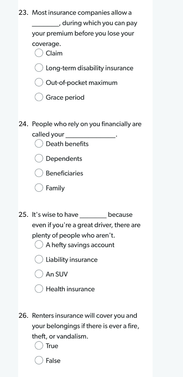 Most insurance companies allow a
_, during which you can pay
your premium before you lose your
coverage.
Claim
Long-term disability insurance
Out-of-pocket maximum
Grace period
24. People who rely on you financially are
called your_
Death benefits
Dependents
Beneficiaries
Family
_
25. It's wise to have because
even if you're a great driver, there are
plenty of people who aren't.
A hefty savings account
Liability insurance
An SUV
Health insurance
26. Renters insurance will cover you and
your belongings if there is ever a fire,
theft, or vandalism.
True
False