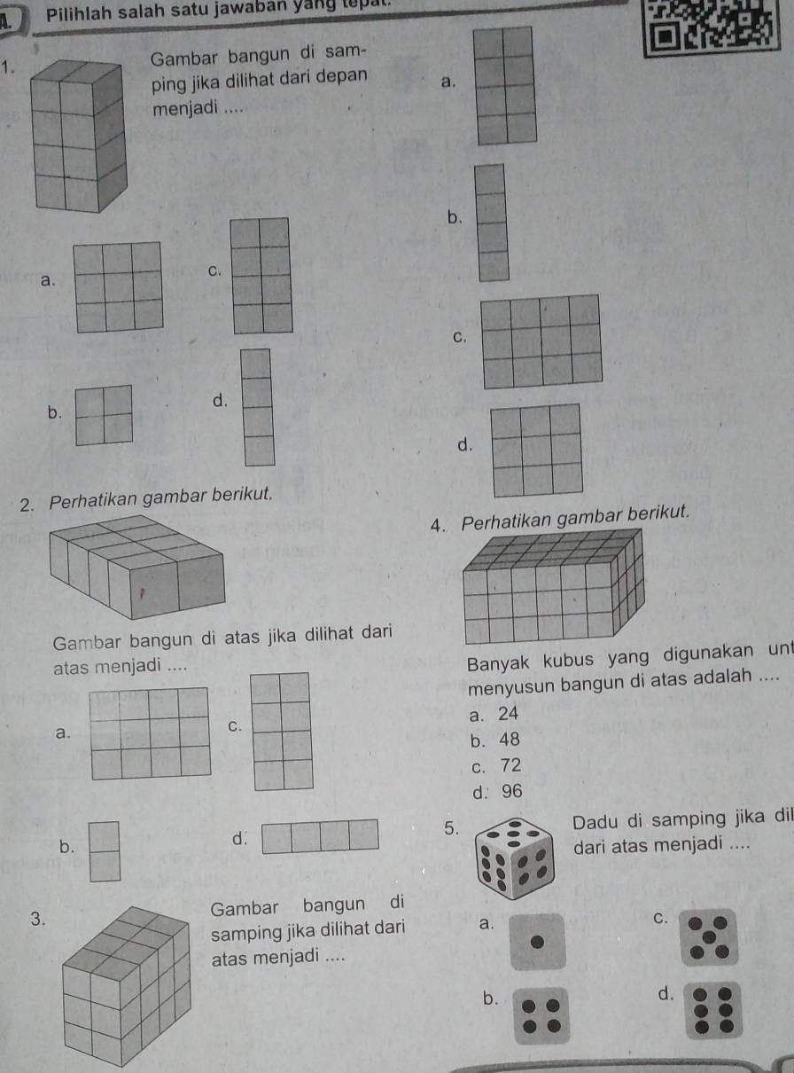 Pilihlah salah satu jawaban yang tepat
1.Gambar bangun di sam-
ping jika dilihat dari depan a.
menjadi ....
b.
a.
C.
C.
b.
d.
d.
2. Perhatikan gambar berikut.
4erhatikan gambar berikut.
Gambar bangun di atas jika dilihat dari
atas menjadi ....
Banyak kubus yang digunakan un
menyusun bangun di atas adalah ....
a. a. 24
C.
b. 48
c. 72
d. 96
5.
b. Dadu di samping jika dil
d.
dari atas menjadi ....
3.Gambar bangun di
samping jika dilihat dari a.
C.
atas menjadi ....
b.
d.