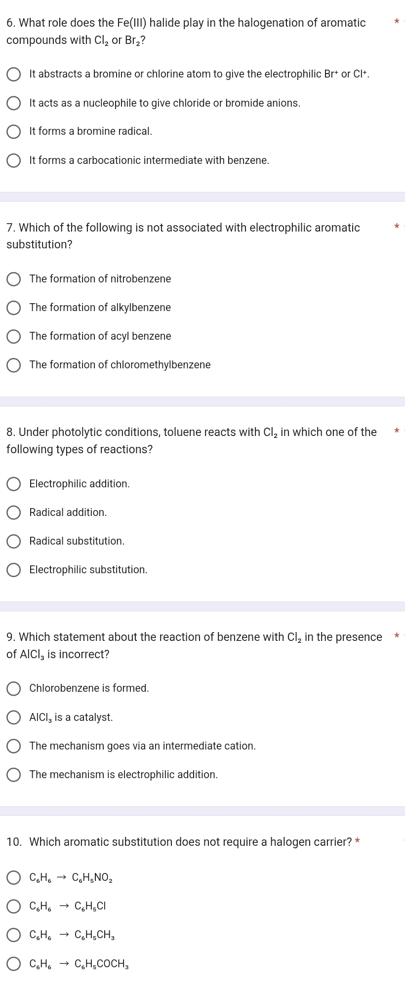 What role does the Fe(III) halide play in the halogenation of aromatic
compounds with Cl_2 or Br₂?
It abstracts a bromine or chlorine atom to give the electrophilic Br^+ or C|+. 
It acts as a nucleophile to give chloride or bromide anions.
It forms a bromine radical.
It forms a carbocationic intermediate with benzene.
7. Which of the following is not associated with electrophilic aromatic
substitution?
The formation of nitrobenzene
The formation of alkylbenzene
The formation of acyl benzene
The formation of chloromethylbenzene
8. Under photolytic conditions, toluene reacts with Cl_2 in which one of the
following types of reactions?
Electrophilic addition.
Radical addition.
Radical substitution.
Electrophilic substitution.
9. Which statement about the reaction of benzene with Cl_2 in the presence
of AlCl_3 is incorrect?
Chlorobenzene is formed.
AICI. is a catalyst.
The mechanism goes via an intermediate cation.
The mechanism is electrophilic addition.
10. Which aromatic substitution does not require a halogen carrier? *
C_6H_6to C_6H_5NO_2
C_6H_6to C_6H_5Cl
C_6H_6to C_6H_5CH_3
C_6H_6to C_6H_5COCH_3