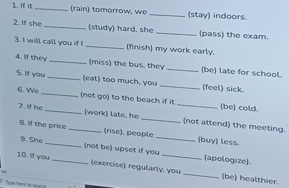 If it _(rain) tomorrow, we _(stay) indoors. 
2. If she _(study) hard, she _(pass) the exam. 
3. I will call you if I _(finish) my work early. 
4. If they _(miss) the bus, they _(be) late for school. 
5. If you _(eat) too much, you _(feel) sick. 
6. We __(not go) to the beach if it _(be) cold. 
7. If he _(work) late, he _(not attend) the meeting. 
8. If the price (rise), people _(buy) less. 
9. She (not be) upset if you (apologize). 
10. If you _(exercise) regularly, you _(be) healthier. 
363 
Type here to search