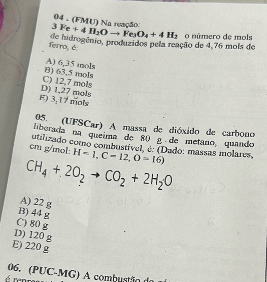 04 . (FMU) Na reação:
3Fe+4H_2Oto Fe_3O_4+4H_2 o número de mols
de hidrogênio, produzidos pela reação de 4,76 mols de
ferro; é:
A) 6,35 mols
B) 63,5 mols
C) 12,7 mols
D) 1,27 mols
E) 3,17 mols
05. (UFSCar) A massa de dióxido de carbono
liberada na queima de 80 g de metano, quando
utilizado como combustível, é: (Dado: massas molares,
em g/mol : H=1, C=12, O=16)
CH_4+2O_2to CO_2+2H_2O
A) 22 g
B) 44 g
C) 80 g
D) 120 g
E) 220 g
06. (PUC-MG) A combustão d
é renr