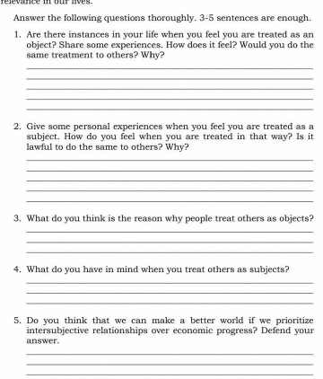 relevance in our lives . 
Answer the following questions thoroughly. 3-5 sentences are enough. 
1. Are there instances in your life when you feel you are treated as an 
object? Share some experiences. How does it feel? Would you do the 
same treatment to others? Why? 
_ 
_ 
_ 
_ 
_ 
2. Give some personal experiences when you feel you are treated as a 
subject. How do you feel when you are treated in that way? Is it 
lawful to do the same to others? Why? 
_ 
_ 
_ 
_ 
_ 
3. What do you think is the reason why people treat others as objects? 
_ 
_ 
_ 
4. What do you have in mind when you treat others as subjects? 
_ 
_ 
_ 
5. Do you think that we can make a better world if we prioritize 
intersubjective relationships over economic progress? Defend your 
answer. 
_ 
_ 
_