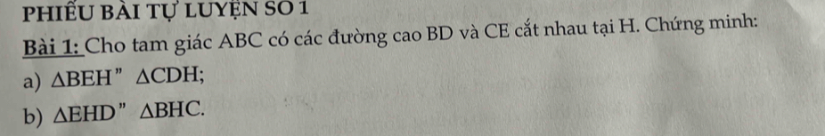 phiếu bài tự luyện s0 1 
Bài 1: Cho tam giác ABC có các đường cao BD và CE cắt nhau tại H. Chứng minh: 
a) △ BEH'' △ CDH; 
b) △ EHD'' △ BHC.