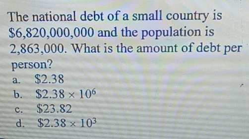 The national debt of a small country is
$6,820,000,000 and the population is
2,863,000. What is the amount of debt per
person?
a. $2.38
b. $2.38* 10^6
c. $23.82
d. $2.38* 10^3