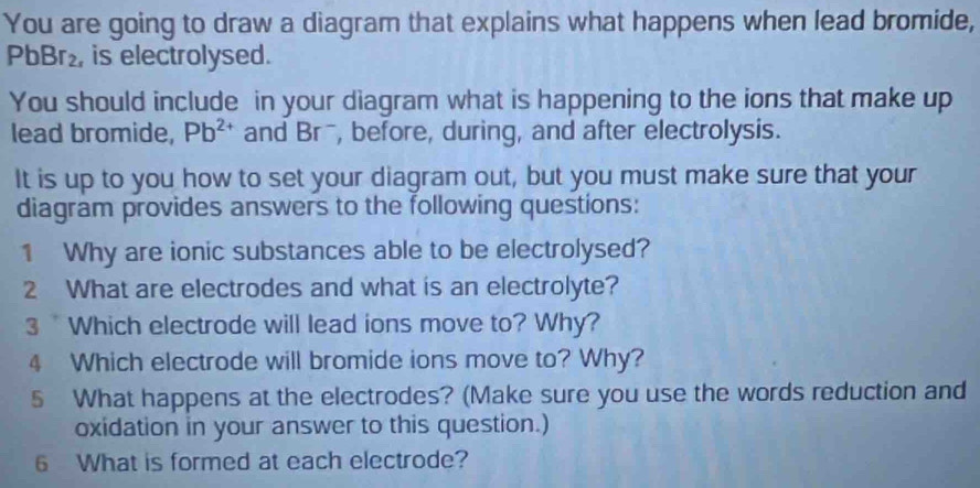 You are going to draw a diagram that explains what happens when lead bromide,
PbBr_2 , is electrolysed. 
You should include in your diagram what is happening to the ions that make up 
lead bromide, Pb^(2+) and BT , before, during, and after electrolysis. 
It is up to you how to set your diagram out, but you must make sure that your 
diagram provides answers to the following questions: 
1 Why are ionic substances able to be electrolysed? 
2 What are electrodes and what is an electrolyte? 
3 Which electrode will lead ions move to? Why? 
4 Which electrode will bromide ions move to? Why? 
5 What happens at the electrodes? (Make sure you use the words reduction and 
oxidation in your answer to this question.) 
6 What is formed at each electrode?