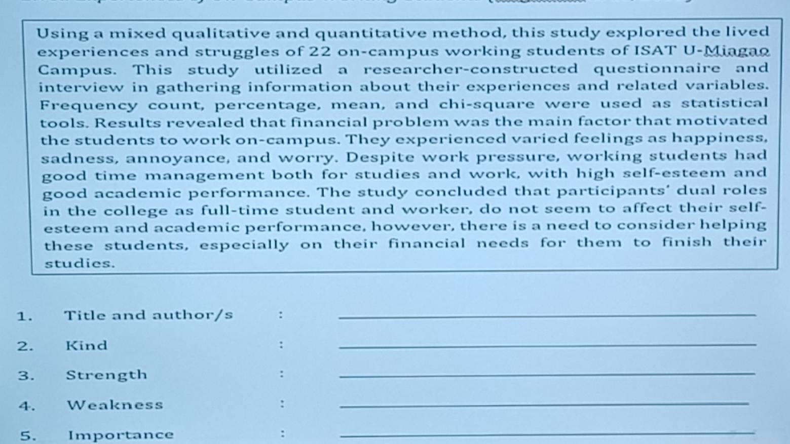 Using a mixed qualitative and quantitative method, this study explored the lived 
experiences and struggles of 22 on-campus working students of ISAT U-Miagao 
Campus. This study utilized a researcher-constructed questionnaire and 
interview in gathering information about their experiences and related variables. 
Frequency count, percentage, mean, and chi-square were used as statistical 
tools. Results revealed that financial problem was the main factor that motivated 
the students to work on-campus. They experienced varied feelings as happiness, 
sadness, annoyance, and worry. Despite work pressure, working students had 
good time management both for studies and work, with high self-esteem and 
good academic performance. The study concluded that participants’ dual roles 
in the college as full-time student and worker, do not seem to affect their self- 
esteem and academic performance, however, there is a need to consider helping 
these students, especially on their financial needs for them to finish their 
studies. 
1. Title and author/s :_ 
2. Kind :_ 
3. Strength :_ 
4. Weakness : 
_ 
5. Importance : 
_