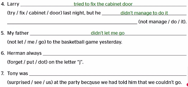 Larry _tried to fix the cabinet door 
(try / fix / cabinet / door) last night, but he _didn't manage to do it 
_(not manage / do / it). 
5. My father _didn't let me go 
(not let / me / go) to the basketball game yesterday. 
6. Herman always_ 
(forget / put / dot) on the letter “j”. 
7. Tony was_ 
(surprised / see / us) at the party because we had told him that we couldn't go.