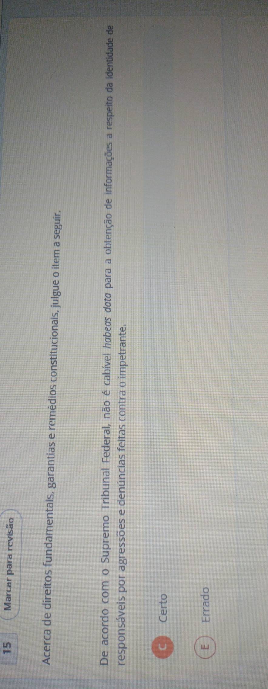 Marcar para revisão
Acerca de direitos fundamentais, garantias e remédios constitucionais, julgue o item a seguir.
De acordo com o Supremo Tribunal Federal, não é cabível hábeas data para a obtenção de informações a respeito da identidade de
responsáveis por agressões e denúncias feitas contra o impetrante.
C  Certo
E Errado