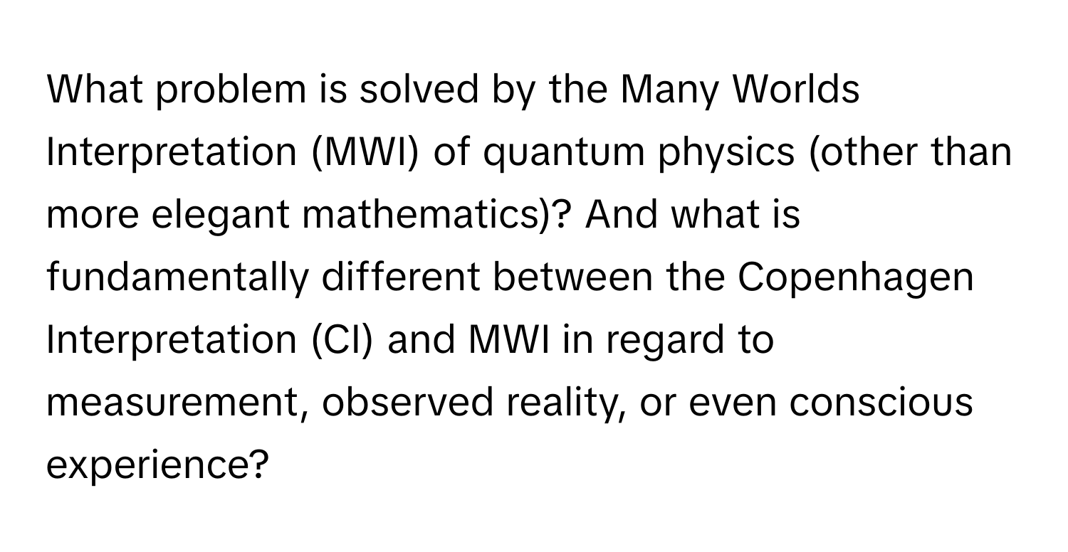 What problem is solved by the Many Worlds Interpretation (MWI) of quantum physics (other than more elegant mathematics)? And what is fundamentally different between the Copenhagen Interpretation (CI) and MWI in regard to measurement, observed reality, or even conscious experience?