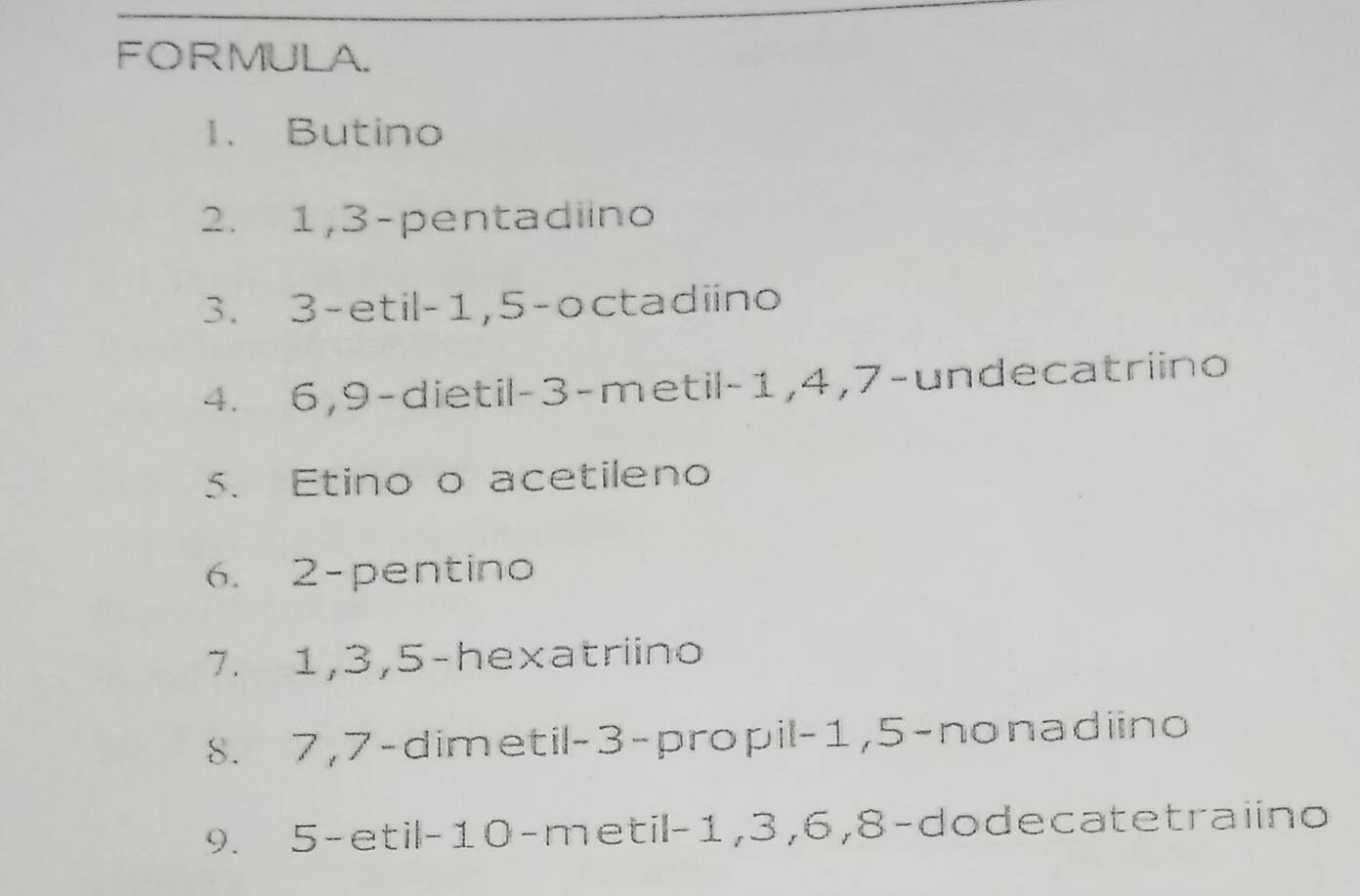 FORMULA. 
1. Butino 
2. 1, 3 -pentadiino 
3. 3 -etil -1, 5 -octadiino 
4. 6, 9 -dietil -3 -metil -1, 4, 7 -undecatriino 
5. Etino o acetileno 
6. 2 -pentino 
7. 1, 3, 5 -hexatriino 
8. 7, 7 -dimetil -3 -propil -1, 5 -nonadiino 
9. 5 -etil- 10 -metil -1, 3, 6, 8 -dodecatetraiino