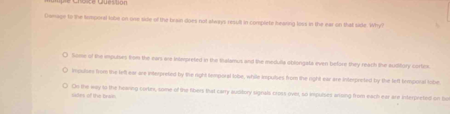 Question
Damage to the temporal labe on one side of the brain does not always result in complete hearing loss in the ear on that side. Why?
Some of the impulses from the ears are Interpreted in the thalamus and the medulla oblongata even before they reach the auditory cortex.
impulses from the left ear are interpreted by the right temporal lobe, while impulses from the right ear are interpreted by the left temporal tobe.
On the way to the hearing cortex, some of the fibers that carry auditory signals cross over, so impulses arising from each ear are interpreted on bo
sides of the brain