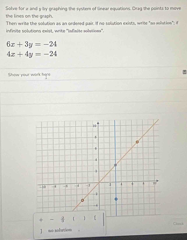 Solve for ± and y by graphing the system of linear equations. Drag the points to move 
the lines on the graph. 
Then write the solution as an ordered pair. If no solution exists, write "no solution"; if 
infinite solutions exist, write "infinite solutions".
6x+3y=-24
4x+4y=-24
Show your work here
+ -  □ /□   
Clack 
] no solution