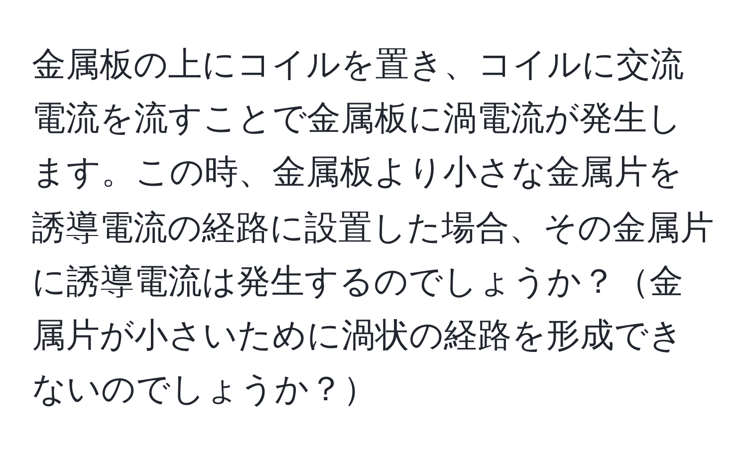 金属板の上にコイルを置き、コイルに交流電流を流すことで金属板に渦電流が発生します。この時、金属板より小さな金属片を誘導電流の経路に設置した場合、その金属片に誘導電流は発生するのでしょうか？金属片が小さいために渦状の経路を形成できないのでしょうか？