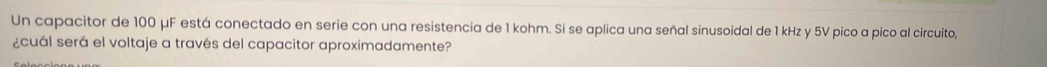 Un capacitor de 100 μF está conectado en serie con una resistencia de 1 kohm. Si se aplica una señal sinusoidal de 1 kHz y 5V pico a pico al circuito, 
¿cuál será el voltaje a través del capacitor aproximadamente?