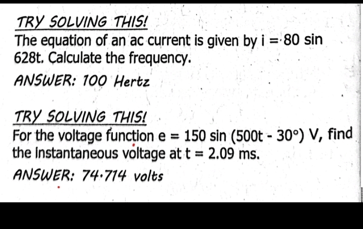 TRY SOLVING THIS! 
The equation of an ac current is given by i=80sin
628t. Calculate the frequency. 
ANSWER: 100 Hertz
TRY SOLVING THIS! 
For the voltage function e=150sin (500t-30°)V , find 
the instantaneous voltage at t=2.09ms. 
ANSWER: 74·714 volts