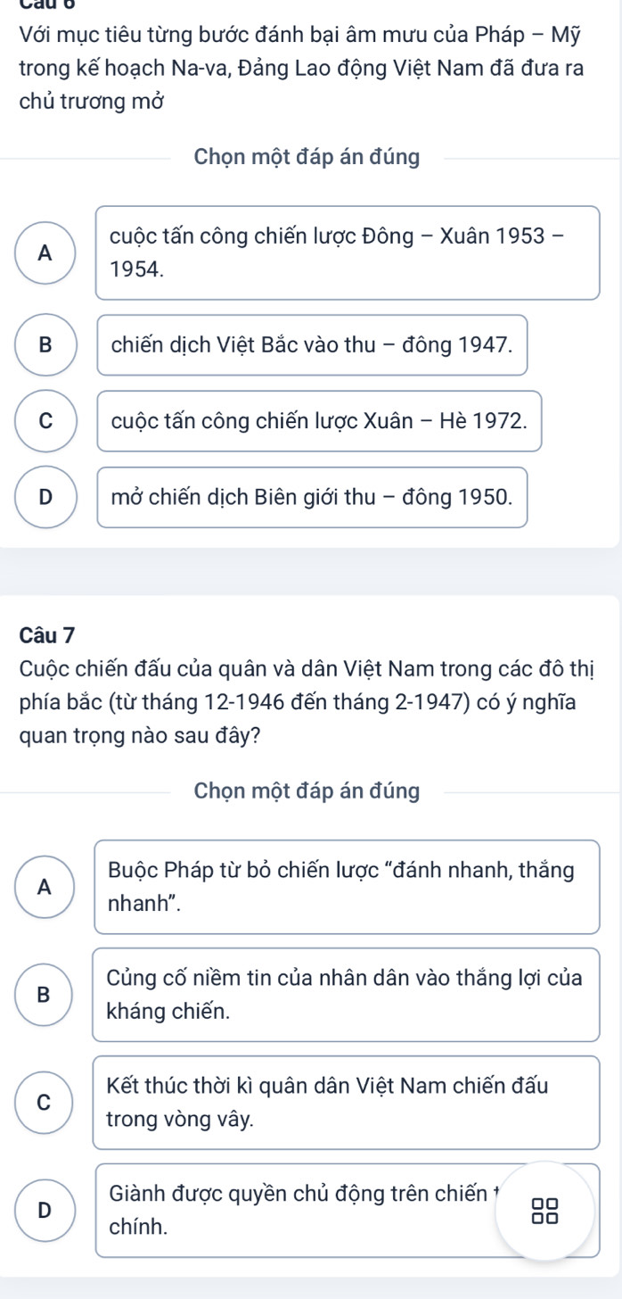 Với mục tiêu từng bước đánh bại âm mưu của Pháp - Mỹ
trong kế hoạch Na-va, Đảng Lao động Việt Nam đã đưa ra
chủ trương mở
Chọn một đáp án đúng
A cuộc tấn công chiến lược Đông - Xuân 1953 -
1954.
B chiến dịch Việt Bắc vào thu - đông 1947.
C cuộc tấn công chiến lược Xuân - Hè 1972.
D mở chiến dịch Biên giới thu - đông 1950.
Câu 7
Cuộc chiến đấu của quân và dân Việt Nam trong các đô thị
phía bắc (từ tháng 12 -1946 đến tháng 2 -1947) có ý nghĩa
quan trọng nào sau đây?
Chọn một đáp án đúng
Buộc Pháp từ bỏ chiến lược "đánh nhanh, thắng
A nhanh".
Củng cố niềm tin của nhân dân vào thắng lợi của
B kháng chiến.
C Kết thúc thời kì quân dân Việt Nam chiến đấu
trong vòng vây.
D Giành được quyền chủ động trên chiến 1
chính.
□□