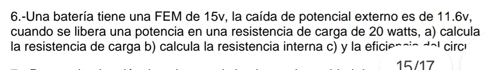 6.-Una batería tiene una FEM de 15v, la caída de potencial externo es de 11.6v, 
cuando se libera una potencia en una resistencia de carga de 20 watts, a) calcula 
la resistencia de carga b) calcula la resistencia interna c) y la eficiencio del circí
15/17