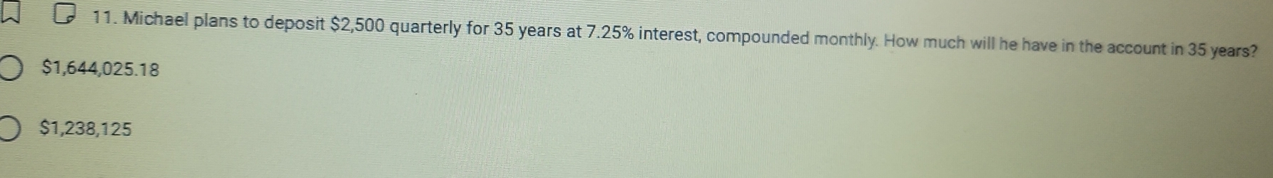 Michael plans to deposit $2,500 quarterly for 35 years at 7.25% interest, compounded monthly. How much will he have in the account in 35 years?
$1,644,025.18
$1,238,125