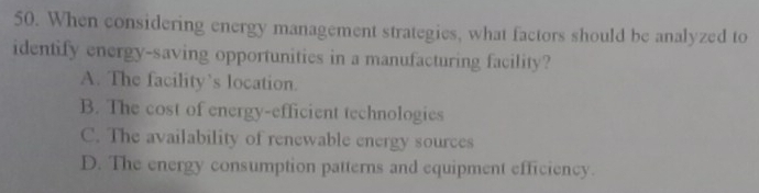 When considering energy management strategies, what factors should be analyzed to
identify energy-saving opportunities in a manufacturing facility?
A. The facility’s location.
B. The cost of energy-efficient technologies
C. The availability of renewable energy sources
D. The energy consumption patterns and equipment efficiency.