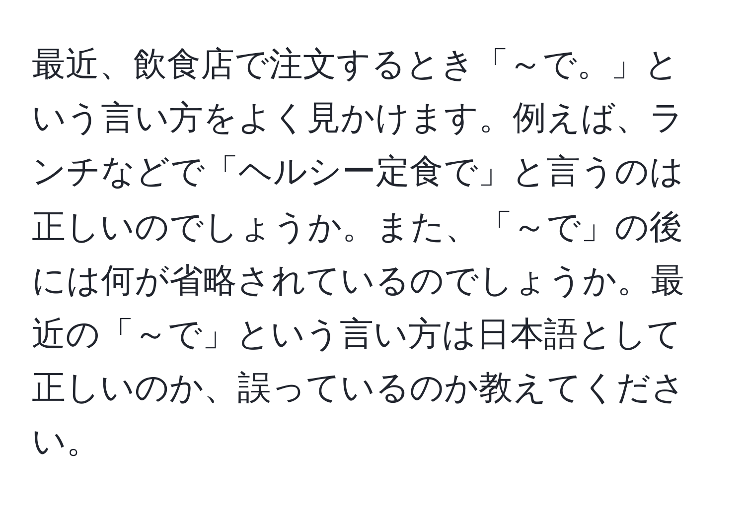 最近、飲食店で注文するとき「～で。」という言い方をよく見かけます。例えば、ランチなどで「ヘルシー定食で」と言うのは正しいのでしょうか。また、「～で」の後には何が省略されているのでしょうか。最近の「～で」という言い方は日本語として正しいのか、誤っているのか教えてください。