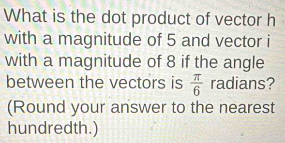 What is the dot product of vector h
with a magnitude of 5 and vector i
with a magnitude of 8 if the angle 
between the vectors is  π /6  radians? 
(Round your answer to the nearest 
hundredth.)