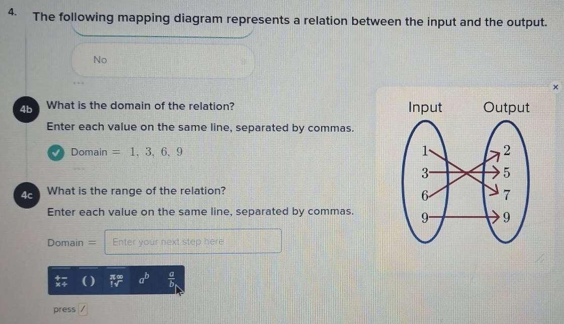 The following mapping diagram represents a relation between the input and the output. 
No 
× 
4b What is the domain of the relation? 
Enter each value on the same line, separated by commas. 
√) Domain =1,3,6,9
4c What is the range of the relation? 
Enter each value on the same line, separated by commas. 
Domain = Enter your next step here 
x÷ beginarrayr π ∈fty  !sqrt()endarray a^b  a/b 
press