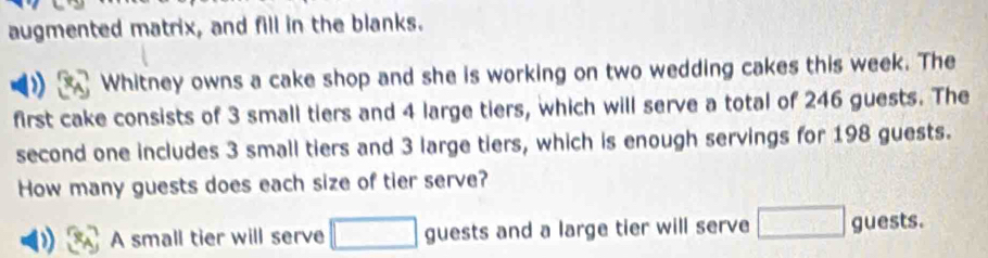 augmented matrix, and fill in the blanks. 
Whitney owns a cake shop and she is working on two wedding cakes this week. The 
first cake consists of 3 small tiers and 4 large tiers, which will serve a total of 246 guests. The 
second one includes 3 small tiers and 3 large tiers, which is enough servings for 198 guests. 
How many guests does each size of tier serve? 
A small tier will serve □ guests and a large tier will serve □ guests.