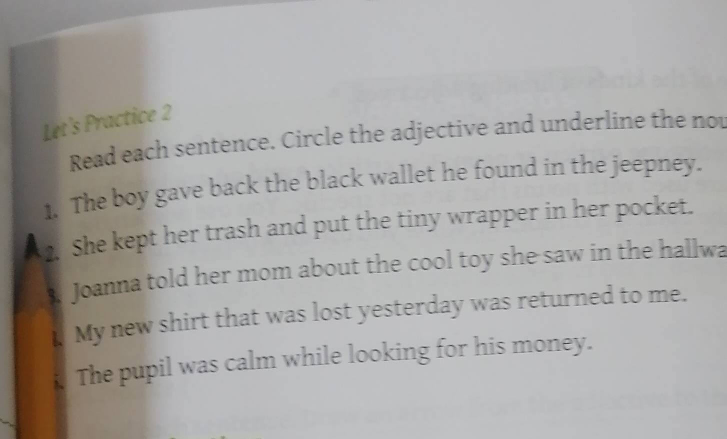 Let's Practice 2 
Read each sentence. Circle the adjective and underline the not 
1. The boy gave back the black wallet he found in the jeepney. 
2. She kept her trash and put the tiny wrapper in her pocket. 
Joanna told her mom about the cool toy she saw in the hallwa 
My new shirt that was lost yesterday was returned to me. 
The pupil was calm while looking for his money.