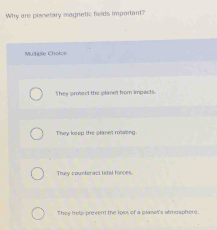 Why are planetary magnetic fields important?
Multiple Choice
They protect the planet from impacts.
They keep the planet rotating.
They counteract tidal forces.
They help prevent the loss of a planet's atmosphere.