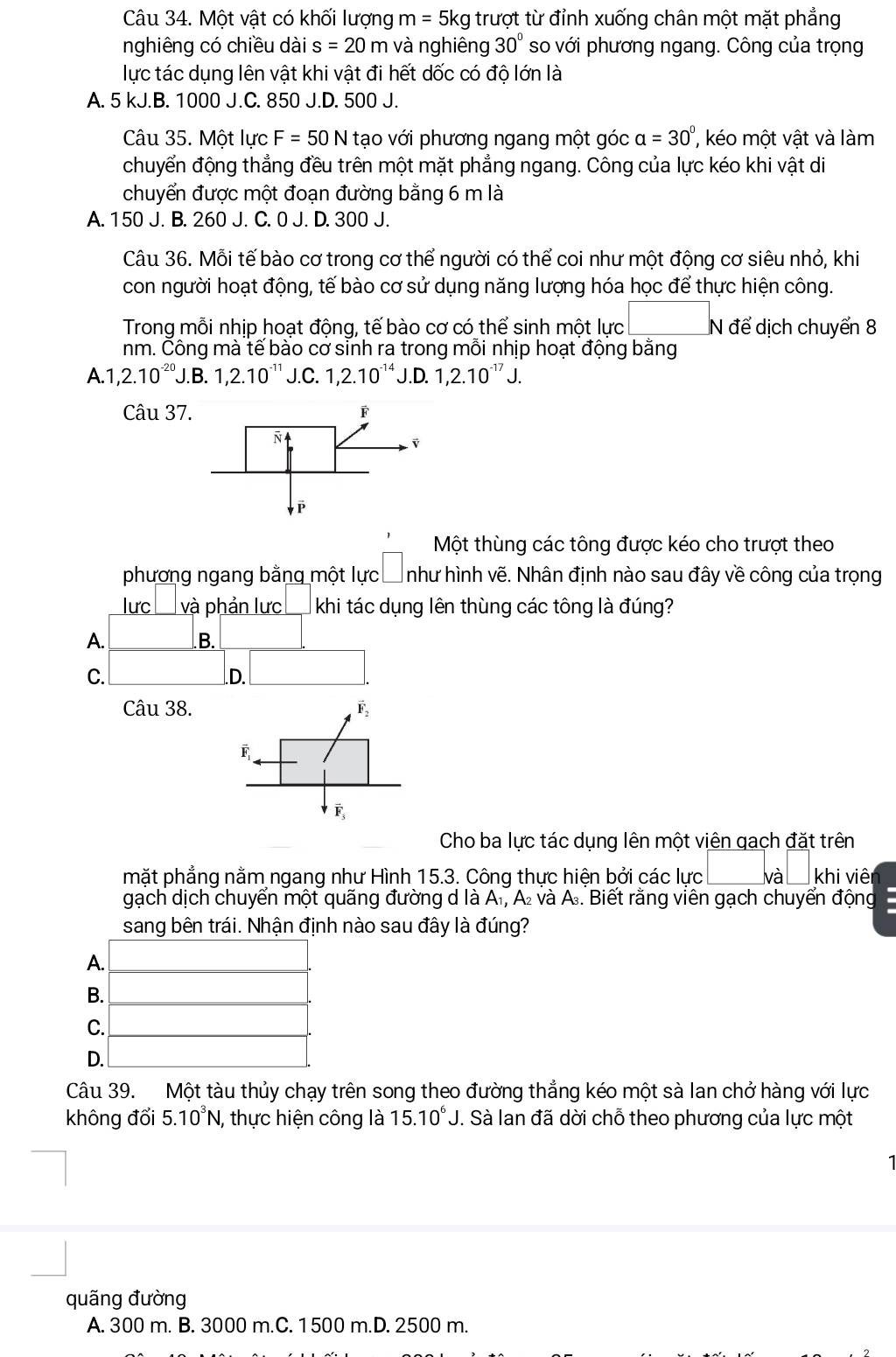 Một vật có khối lượng m= 5kg trượt từ đỉnh xuống chân một mặt phẳng
nghiêng có chiều dài s=20m và nghiêng 30° so với phương ngang. Công của trọng
lực tác dụng lên vật khi vật đi hết dốc có độ lớn là
A. 5 kJ.B. 1000 J.C. 850 J.D. 500 J.
Câu 35. Một lực F=50N tạo với phương ngang một góc alpha =30° ' ko một vật và làm
chuyển động thẳng đều trên một mặt phẳng ngang. Công của lực kéo khi vật di
chuyển được một đoạn đường bằng 6 m là
A. 150 J. B. 260 J. C. 0 J. D. 300 J.
Câu 36. Mỗi tế bào cơ trong cơ thể người có thể coi như một động cơ siêu nhỏ, khi
con người hoạt động, tế bào cơ sử dụng năng lượng hóa học để thực hiện công.
Trong mỗi nhịp hoạt động, tế bào cơ có thể sinh một lực □ để dịch chuyển 8
nm. Čông mà tế bào cơ sinh ra trong mỗi nhịp hoạt động bằng
A. 1,2.10^(-20). J.B.1,2.10^(-11) J.C. 1,2.10^(-14) D 1,2.10^(-17) J.
Câu 37
Một thùng các tông được kéo cho trượt theo
phương ngang bằng một lực như hình vẽ. Nhân định nào sau đây về công của trọng
lưc □ va à phản lưc khi tác dụng lên thùng các tông là đúng?
A.
B.
C..D.
Câu 38. vector F_2
F
Cho ba lực tác dụng lên một viên qạch đặt trên
mặt phẳng nằm ngang như Hình 15.3. Công thực hiện bởi các lực lvà khi viên
gạch dịch chuyển một quãng đường d là A₁, A₂ và A. Biết rằng viên gạch chuyển động
sang bên trái. Nhận định nào sau đây là đúng?
A.
B.
C.
D.
Câu 39. Một tàu thủy chạy trên song theo đường thẳng kéo một sà lan chở hàng với lực
không đổi 5.10^3N 1, thực hiện công là 15.10^6J. Sà lan đã dời chỗ theo phương của lực một
quãng đường
A. 300 m. B. 3000 m.C. 1500 m.D. 2500 m.