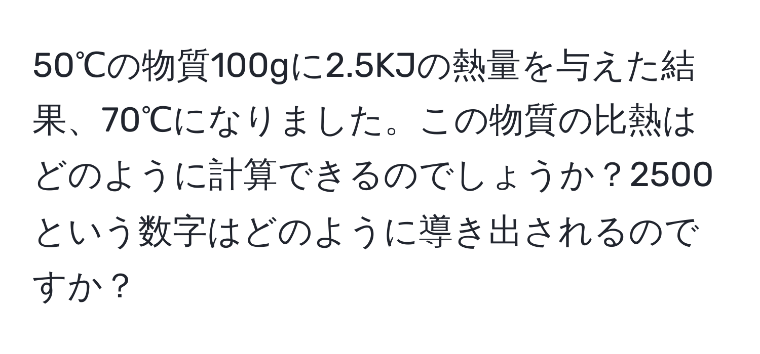 50℃の物質100gに2.5KJの熱量を与えた結果、70℃になりました。この物質の比熱はどのように計算できるのでしょうか？2500という数字はどのように導き出されるのですか？