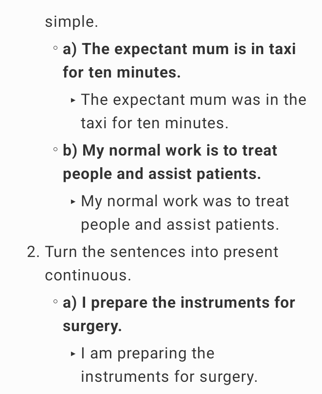 simple. 
a) The expectant mum is in taxi 
for ten minutes. 
The expectant mum was in the 
taxi for ten minutes. 
b) My normal work is to treat 
people and assist patients. 
My normal work was to treat 
people and assist patients. 
2. Turn the sentences into present 
continuous. 
a) I prepare the instruments for 
surgery. 
I am preparing the 
instruments for surgery.