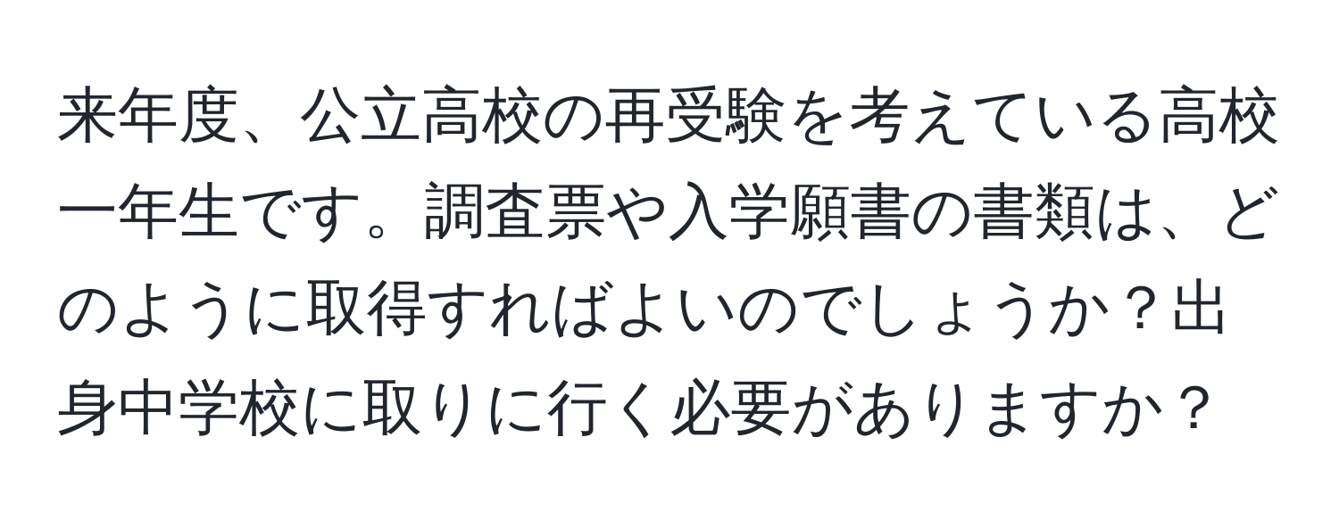 来年度、公立高校の再受験を考えている高校一年生です。調査票や入学願書の書類は、どのように取得すればよいのでしょうか？出身中学校に取りに行く必要がありますか？