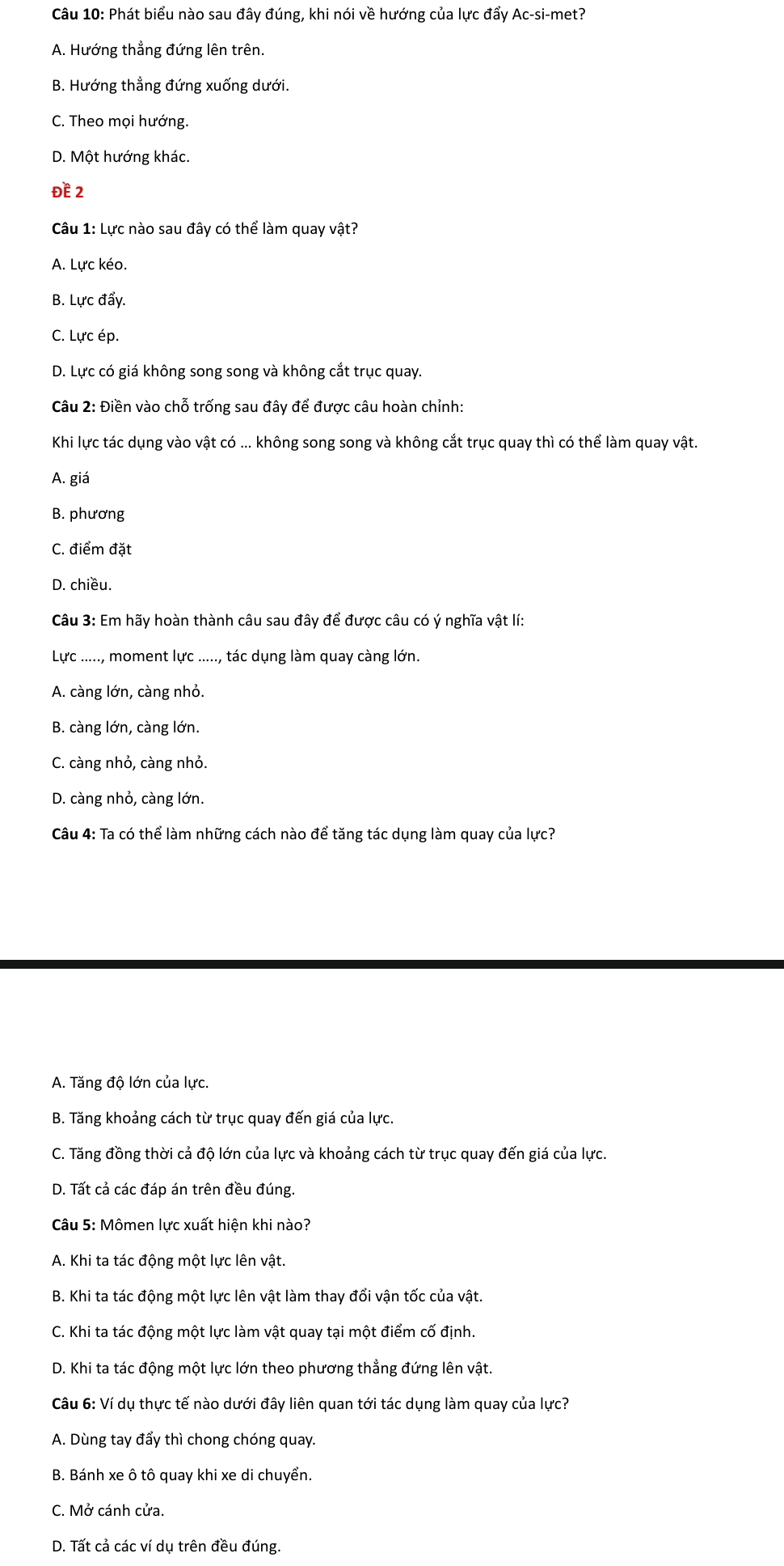 Phát biểu nào sau đây đúng, khi nói về hướng của lực đẩy Ac-si-met?
A. Hướng thẳng đứng lên trên.
B. Hướng thẳng đứng xuống dưới.
C. Theo mọi hướng.
D. Một hướng khác.
ĐE 2
Câu 1: Lực nào sau đây có thể làm quay vật?
A. Lực kéo.
B. Lực đẩy.
C. Lực ép.
D. Lực có giá không song song và không cắt trục quay.
Câu 2: Điền vào chỗ trống sau đây để được câu hoàn chỉnh:
Khi lực tác dụng vào vật có ... không song song và không cắt trục quay thì có thể làm quay vật.
A. giá
B. phương
C. điểm đặt
D. chiều.
Câu 3: Em hãy hoàn thành câu sau đây để được câu có ý nghĩa vật lí:
Lực ....., moment lực ....., tác dụng làm quay càng lớn.
A. càng lớn, càng nhỏ.
B. càng lớn, càng lớn.
C. càng nhỏ, càng nhỏ.
D. càng nhỏ, càng lớn.
Câu 4: Ta có thể làm những cách nào để tăng tác dụng làm quay của lực?
A. Tăng độ lớn của lực.
B. Tăng khoảng cách từ trục quay đến giá của lực.
C. Tăng đồng thời cả độ lớn của lực và khoảng cách từ trục quay đến giá của lực.
D. Tất cả các đáp án trên đều đúng.
Câu 5: Mômen lực xuất hiện khi nào?
A. Khi ta tác động một lực lên vật.
B. Khi ta tác động một lực lên vật làm thay đổi vận tốc của vật.
C. Khi ta tác động một lực làm vật quay tại một điểm cố định.
D. Khi ta tác động một lực lớn theo phương thẳng đứng lên vật.
Câu 6: Ví dụ thực tế nào dưới đây liên quan tới tác dụng làm quay của lực?
A. Dùng tay đẩy thì chong chóng quay.
B. Bánh xe ô tô quay khi xe di chuyển.
C. Mở cánh cửa.
D. Tất cả các ví dụ trên đều đúng.