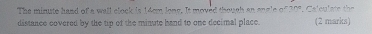 The minute hand of a wall clock is 14cm long. It moved though an engle of 30". Calculate the 
distance covered by the tip of the minute hand to one decimal place. (2 marks)