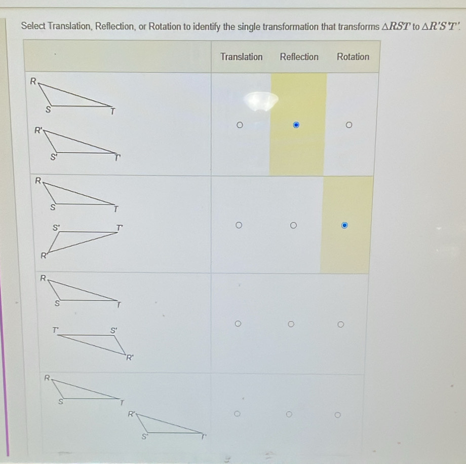 Select Translation, Reflection, or Rotation to identify the single transformation that transforms △ RST to △ R'S'T'.
Translation Reflection Rotation